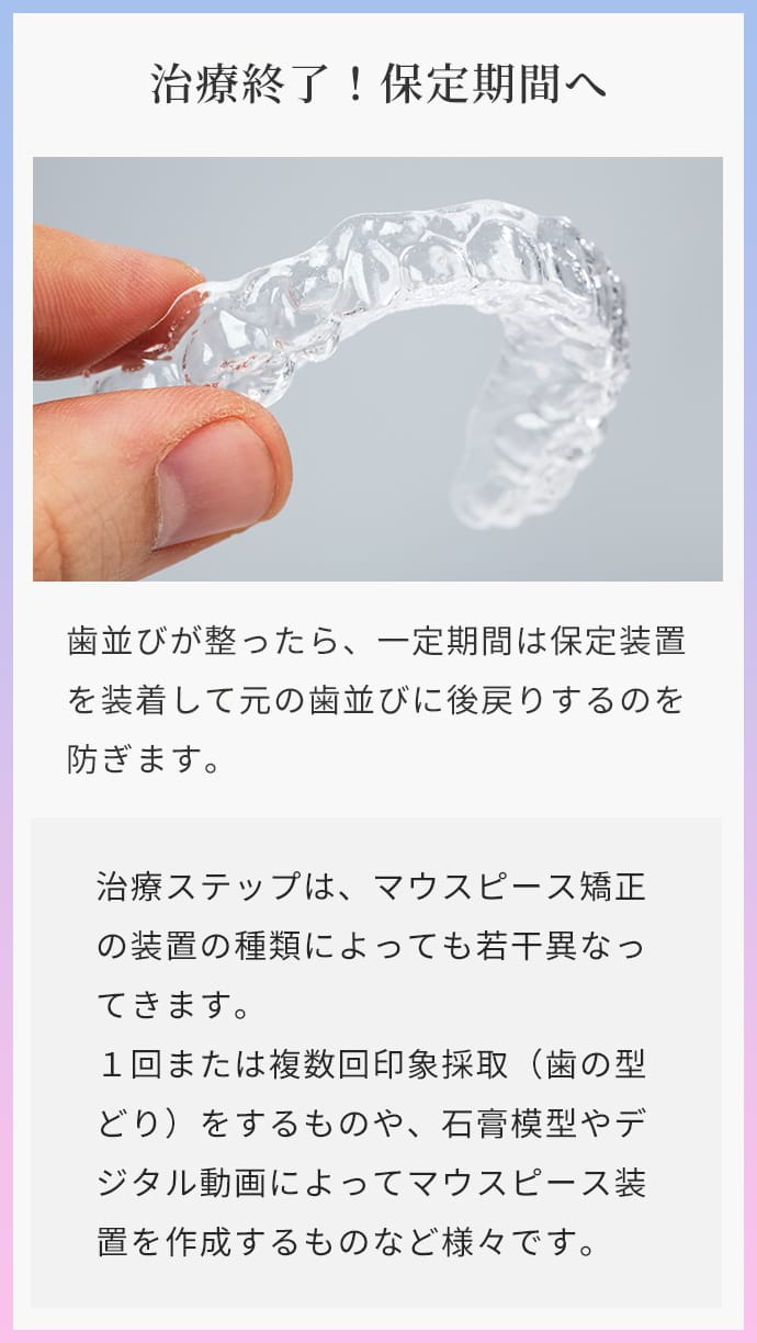 治療終了！保定期間へ 歯並びが整ったら、一定期間は保定装置を装着して元の歯並びに後戻りするのを防ぎます。治療ステップは、マウスピース矯正の装置の種類によっても若⼲異なってきます。１回または複数回印象採取（歯の型どり）をするものや、石膏模型やデジタル動画によってマウスピース装置を作成するものなど様々です。