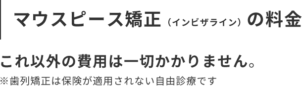 マウスピース矯正（インビザライン）の料金 これ以外の費用は一切かかりません。 ※歯列矯正は保険が適用されない自由診療です