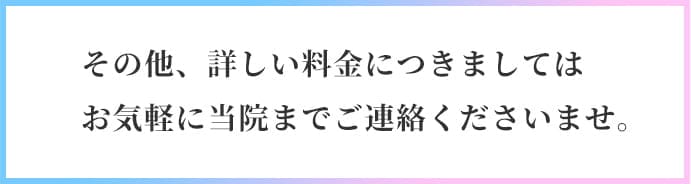 その他、詳しい料金につきましてはお気軽に当院までご連絡くださいませ。