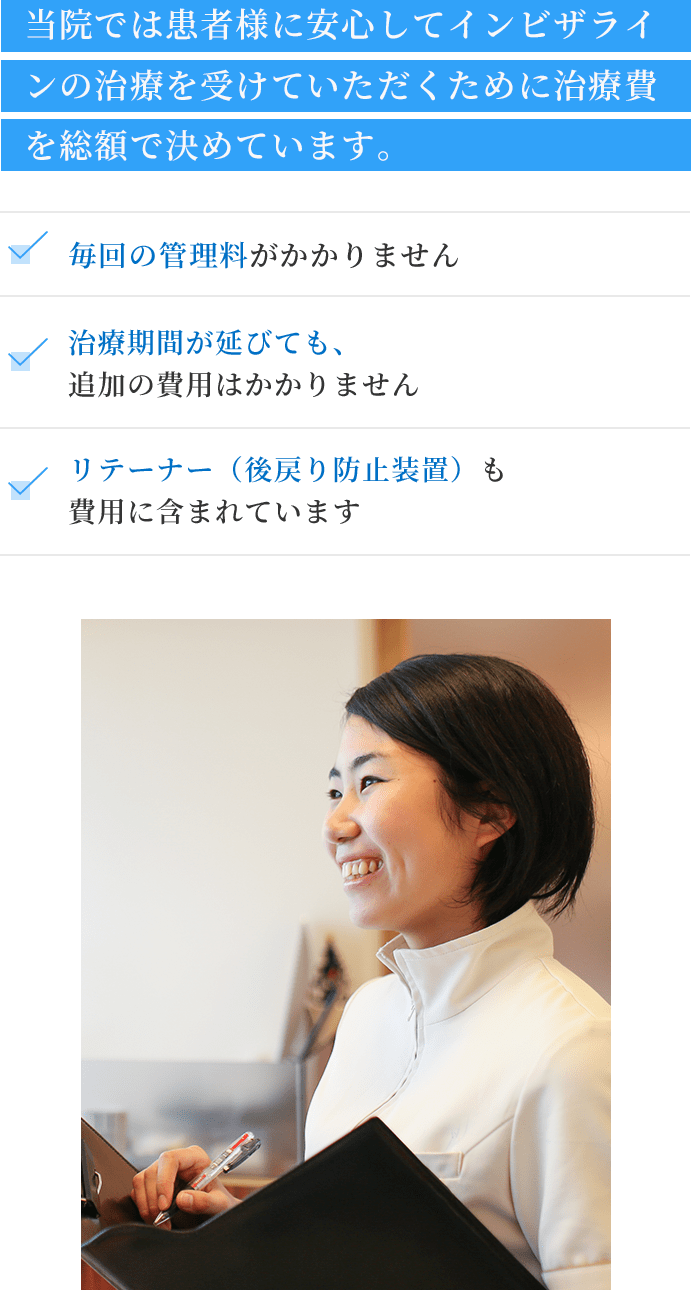 当院では患者様に安心してインビザラインの治療を受けていただくために治療費を総額で決めています。毎回の管理料がかかりません。治療期間が延びても、追加の費用はかかりません。リテーナー(後戻り防⽌装置)も費用に含まれています