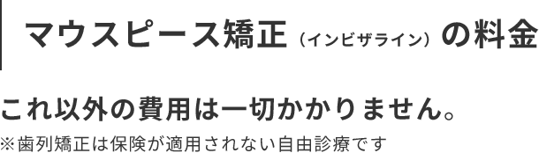 マウスピース矯正(インビザライン)の料金 これ以外の費用は一切かかりません。 ※歯列矯正は保険が適用されない自由診療です