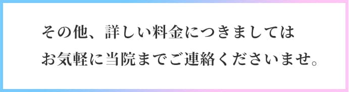 その他、詳しい料金につきましてはお気軽に当院までご連絡くださいませ。